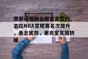 费耶诺德转会期官宣签约，志在NBA常规赛名次提升，悬念犹存，更衣室氛围转暖