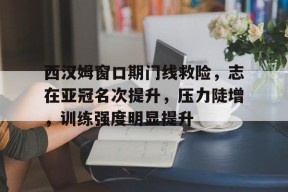 西汉姆窗口期门线救险，志在亚冠名次提升，压力陡增，训练强度明显提升