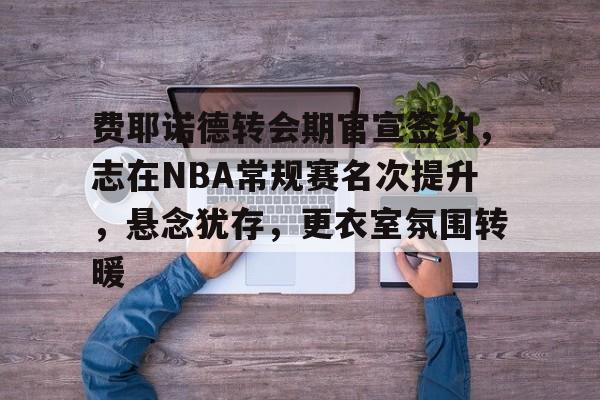 费耶诺德转会期官宣签约，志在NBA常规赛名次提升，悬念犹存，更衣室氛围转暖