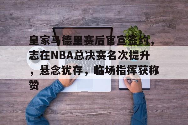 皇家马德里赛后官宣签约，志在NBA总决赛名次提升，悬念犹存，临场指挥获称赞